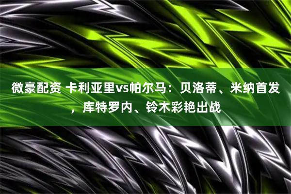 微豪配资 卡利亚里vs帕尔马：贝洛蒂、米纳首发，库特罗内、铃木彩艳出战