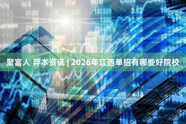聚富人 羿本资讯 | 2026年江西单招有哪些好院校