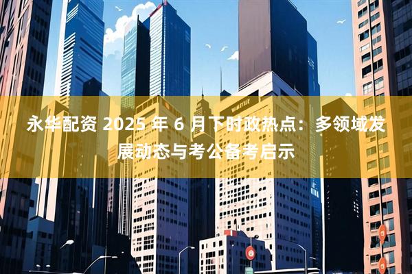 永华配资 2025 年 6 月下时政热点：多领域发展动态与考公备考启示