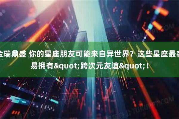 金瑞鼎盛 你的星座朋友可能来自异世界？这些星座最容易拥有&quot;跨次元友谊&quot;！