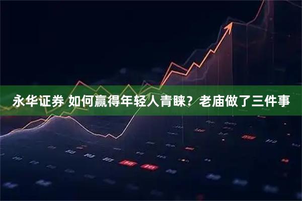 永华证券 如何赢得年轻人青睐？老庙做了三件事