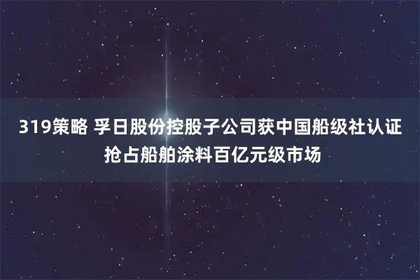 319策略 孚日股份控股子公司获中国船级社认证 抢占船舶涂料百亿元级市场