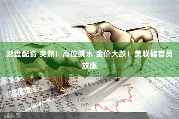 财盘配资 突然！高位跳水 金价大跌！美联储官员放鹰