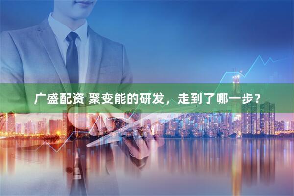 广盛配资 聚变能的研发，走到了哪一步？