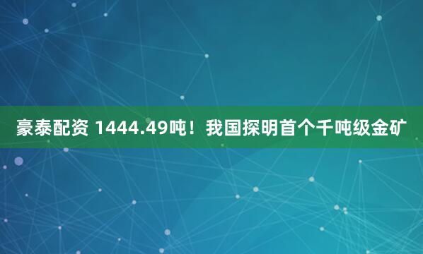 豪泰配资 1444.49吨！我国探明首个千吨级金矿