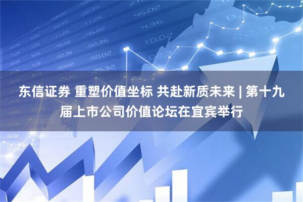 东信证券 重塑价值坐标 共赴新质未来 | 第十九届上市公司价值论坛在宜宾举行