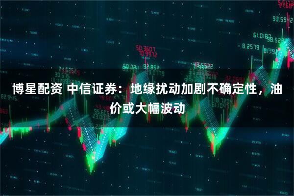 博星配资 中信证券：地缘扰动加剧不确定性，油价或大幅波动