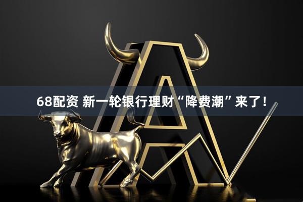 68配资 新一轮银行理财“降费潮”来了！
