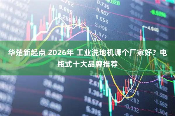 华楚新起点 2026年 工业洗地机哪个厂家好？电瓶式十大品牌推荐
