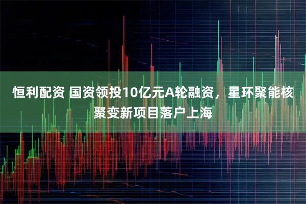恒利配资 国资领投10亿元A轮融资，星环聚能核聚变新项目落户上海
