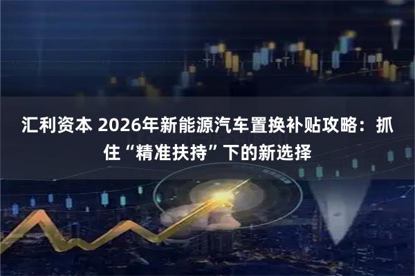 汇利资本 2026年新能源汽车置换补贴攻略：抓住“精准扶持”下的新选择
