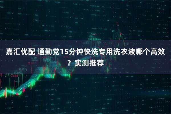 嘉汇优配 通勤党15分钟快洗专用洗衣液哪个高效？实测推荐
