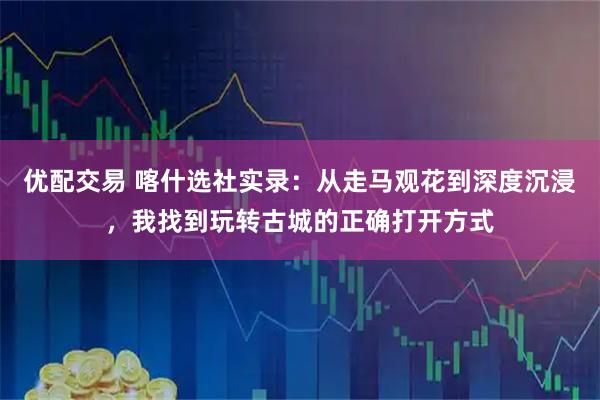 优配交易 喀什选社实录：从走马观花到深度沉浸，我找到玩转古城的正确打开方式
