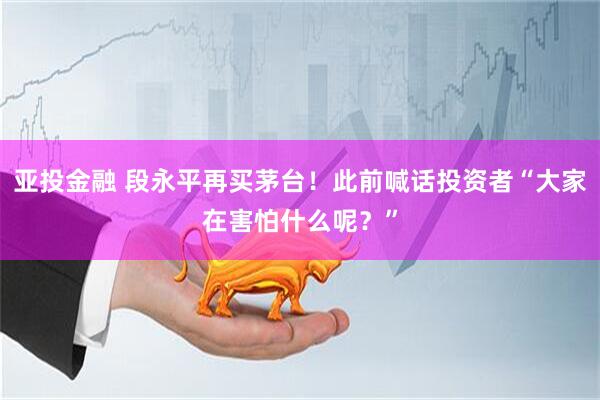 亚投金融 段永平再买茅台！此前喊话投资者“大家在害怕什么呢？”