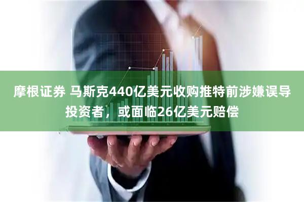 摩根证券 马斯克440亿美元收购推特前涉嫌误导投资者，或面临26亿美元赔偿