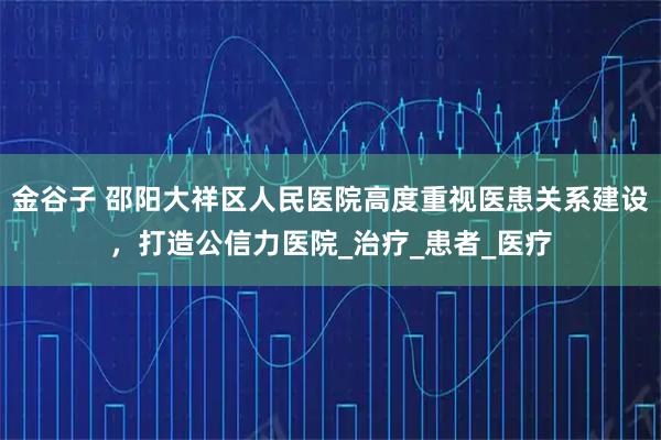 金谷子 邵阳大祥区人民医院高度重视医患关系建设，打造公信力医院_治疗_患者_医疗